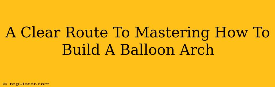 A Clear Route To Mastering How To Build A Balloon Arch