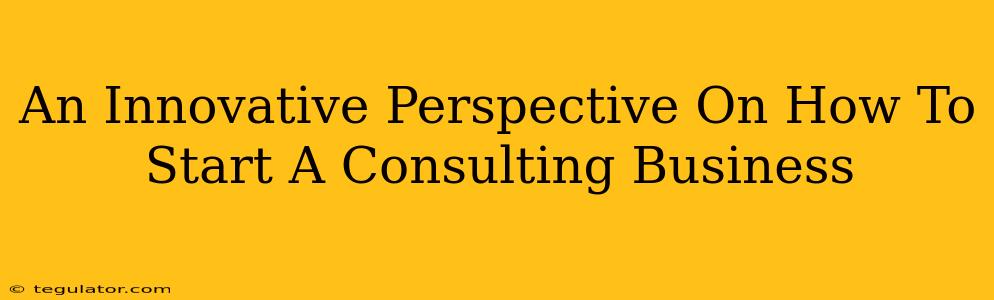 An Innovative Perspective On How To Start A Consulting Business