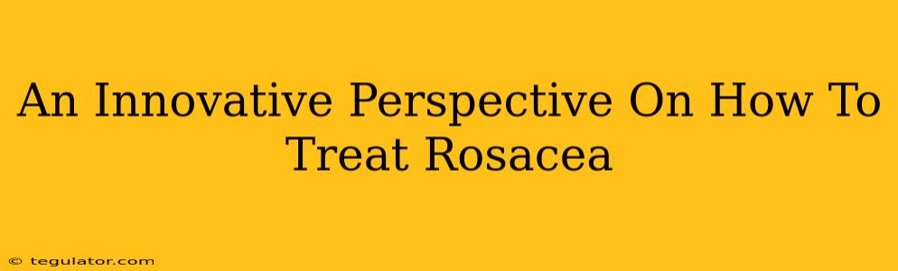 An Innovative Perspective On How To Treat Rosacea