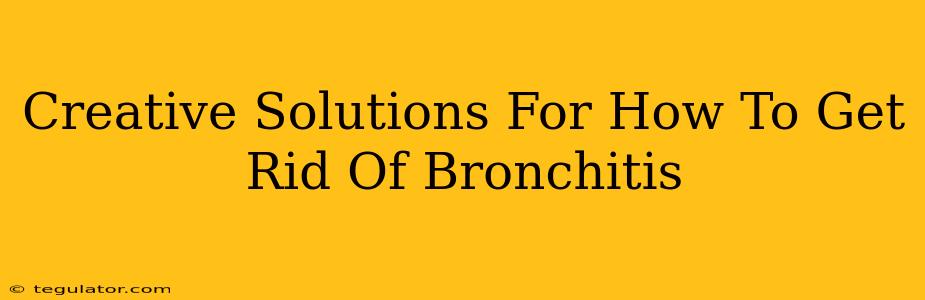 Creative Solutions For How To Get Rid Of Bronchitis