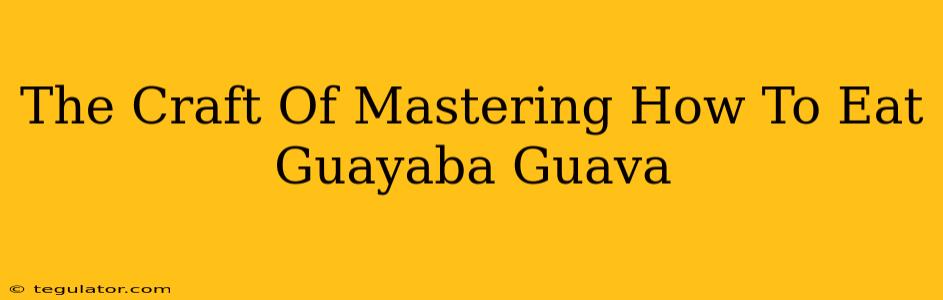 The Craft Of Mastering How To Eat Guayaba Guava