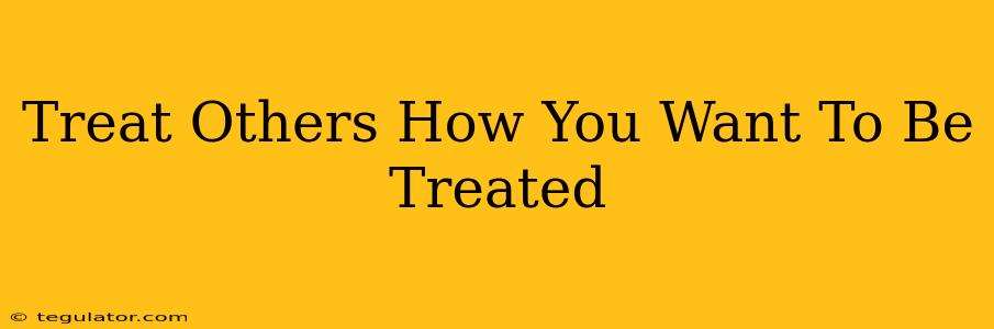 Treat Others How You Want To Be Treated